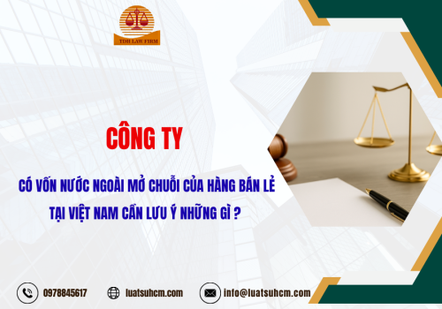 Công ty có vốn nước ngoài mở chuỗi cửa hàng bán lẻ tại Việt Nam cần lưu ý những gì?